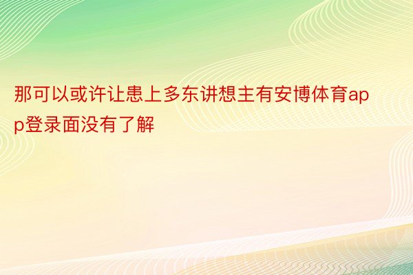 那可以或许让患上多东讲想主有安博体育app登录面没有了解