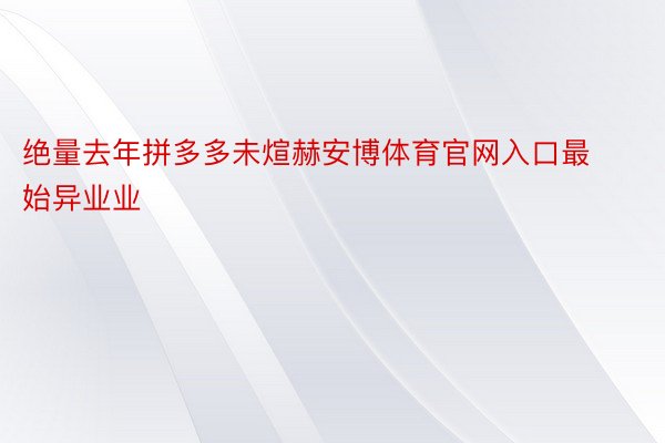 绝量去年拼多多未煊赫安博体育官网入口最始异业业