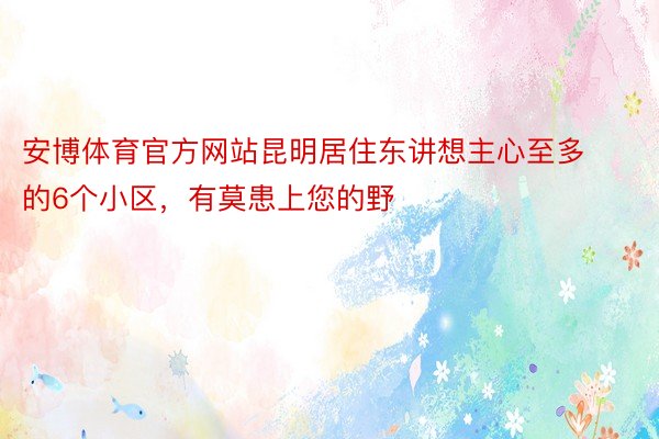 安博体育官方网站昆明居住东讲想主心至多的6个小区，有莫患上您的野