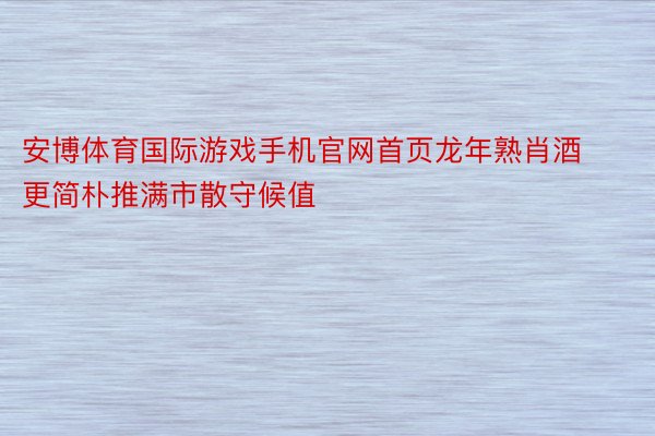 安博体育国际游戏手机官网首页龙年熟肖酒更简朴推满市散守候值