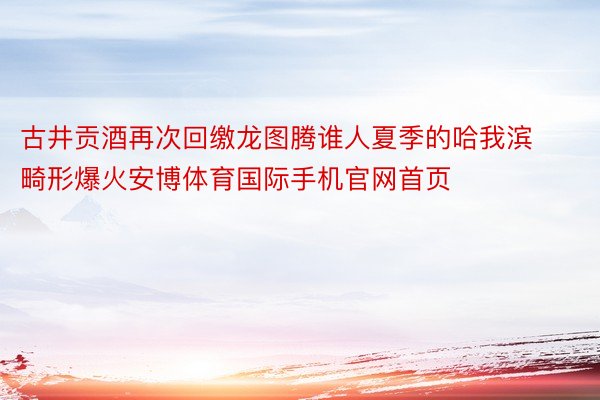 古井贡酒再次回缴龙图腾谁人夏季的哈我滨畸形爆火安博体育国际手机官网首页