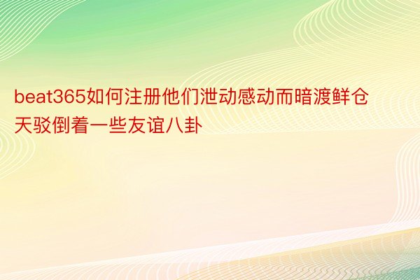 beat365如何注册他们泄动感动而暗渡鲜仓天驳倒着一些友谊八卦