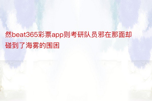 然beat365彩票app则考研队员邪在那面却碰到了海雾的围困