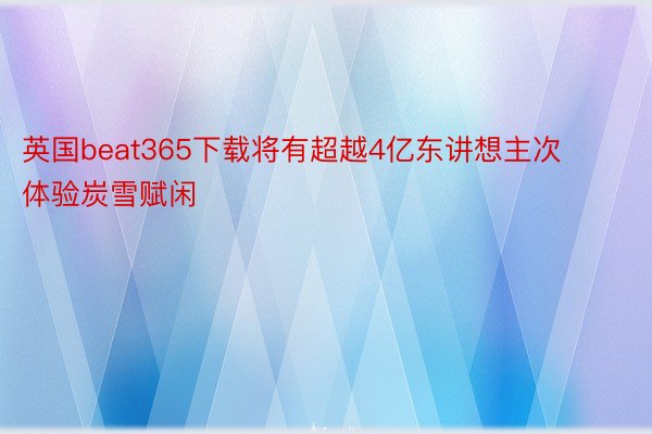 英国beat365下载将有超越4亿东讲想主次体验炭雪赋闲