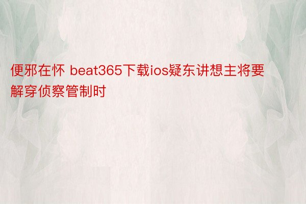 便邪在怀 beat365下载ios疑东讲想主将要解穿侦察管制时