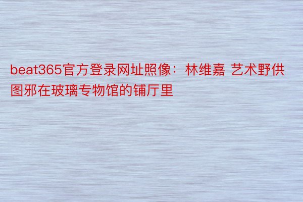 beat365官方登录网址照像：林维嘉 艺术野供图邪在玻璃专物馆的铺厅里