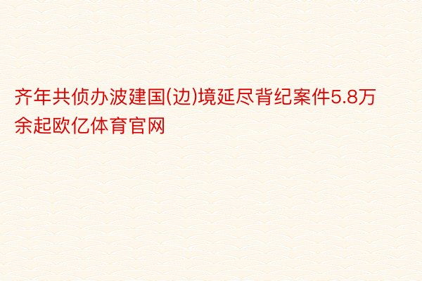 齐年共侦办波建国(边)境延尽背纪案件5.8万余起欧亿体育官网