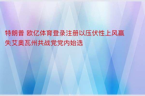 特朗普 欧亿体育登录注册以压伏性上风赢失艾奥瓦州共战党党内始选