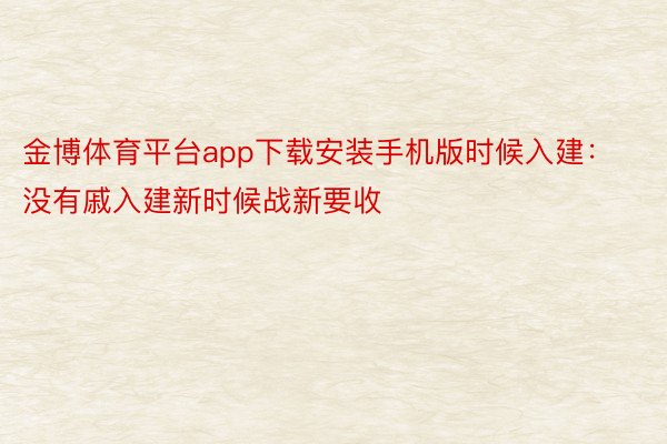 金博体育平台app下载安装手机版时候入建：没有戚入建新时候战新要收