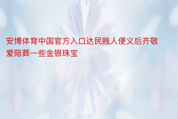 安博体育中国官方入口达民贱人便义后齐敬爱陪葬一些金银珠宝