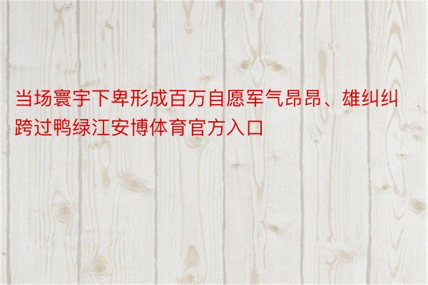 当场寰宇下卑形成百万自愿军气昂昂、雄纠纠跨过鸭绿江安博体育官方入口