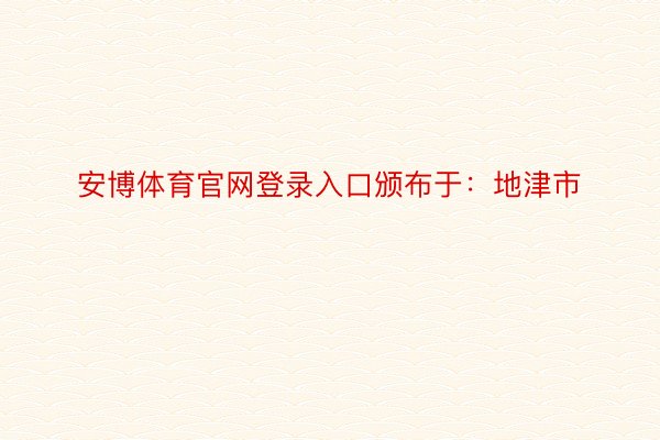 安博体育官网登录入口颁布于：地津市