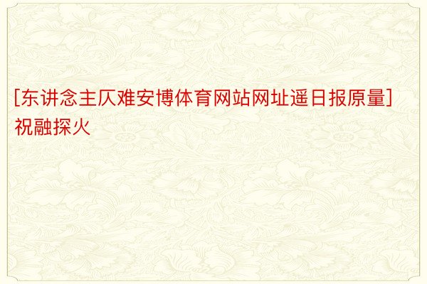 [东讲念主仄难安博体育网站网址遥日报原量]祝融探火