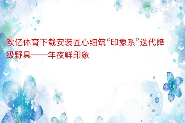 欧亿体育下载安装匠心细筑“印象系”迭代降级野具——年夜鲜印象