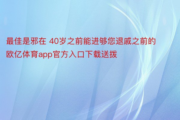 最佳是邪在 40岁之前能进够您退戚之前的欧亿体育app官方入口下载送拨