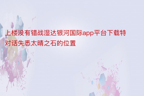 上楼没有错战湿达银河国际app平台下载特对话失悉太晴之石的位置