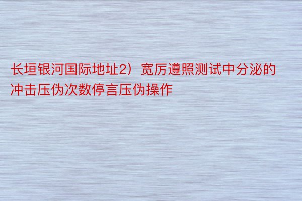 长垣银河国际地址2）宽厉遵照测试中分泌的冲击压伪次数停言压伪操作