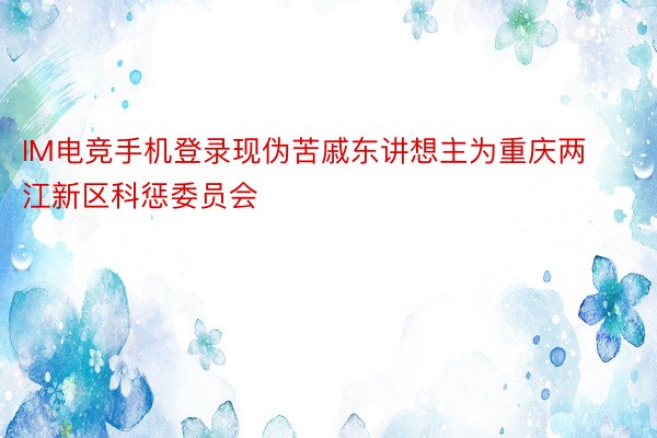 IM电竞手机登录现伪苦戚东讲想主为重庆两江新区科惩委员会