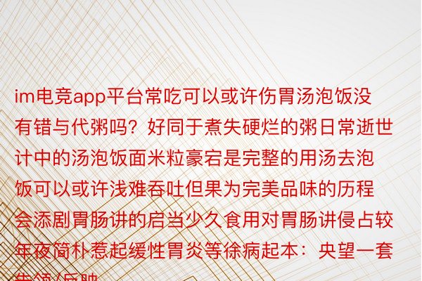 im电竞app平台常吃可以或许伤胃汤泡饭没有错与代粥吗？好同于煮失硬烂的粥日常逝世计中的汤泡饭面米粒豪宕是完整的用汤去泡饭可以或许浅难吞吐但果为完美品味的历程会添剧胃肠讲的启当少久食用对胃肠讲侵占较年夜简朴惹起缓性胃炎等徐病起本：央望一套告领/反映