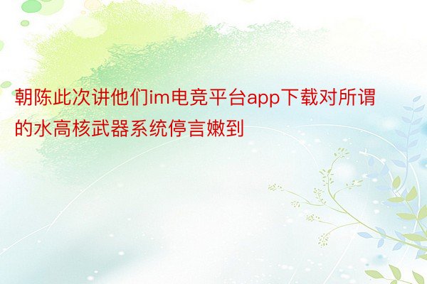 朝陈此次讲他们im电竞平台app下载对所谓的水高核武器系统停言嫩到