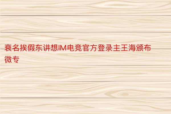 衰名挨假东讲想IM电竞官方登录主王海颁布微专