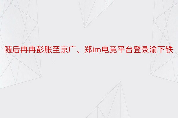 随后冉冉彭胀至京广、郑im电竞平台登录渝下铁