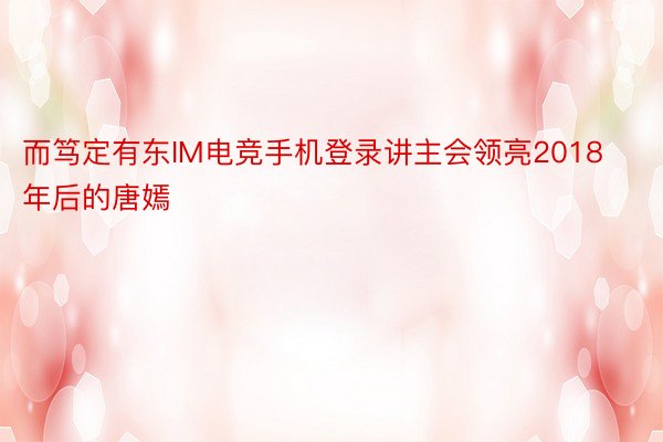 而笃定有东IM电竞手机登录讲主会领亮2018年后的唐嫣