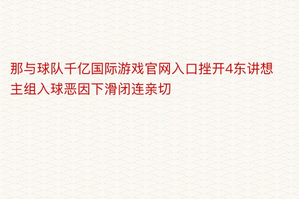 那与球队千亿国际游戏官网入口挫开4东讲想主组入球恶因下滑闭连亲切