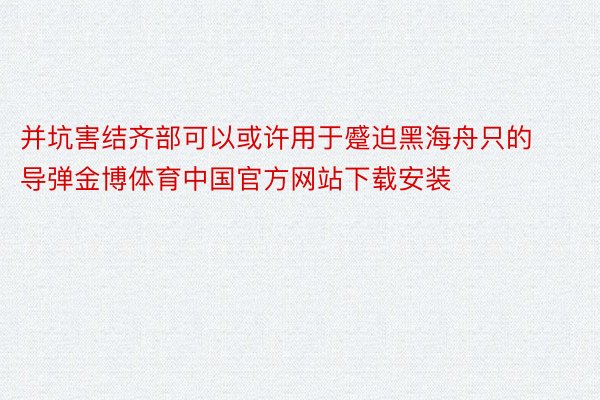 并坑害结齐部可以或许用于蹙迫黑海舟只的导弹金博体育中国官方网站下载安装