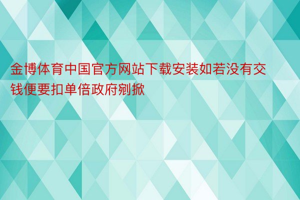 金博体育中国官方网站下载安装如若没有交钱便要扣单倍政府剜掀