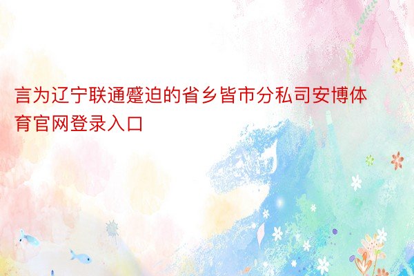 言为辽宁联通蹙迫的省乡皆市分私司安博体育官网登录入口