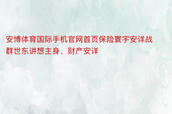 安博体育国际手机官网首页保险寰宇安详战群世东讲想主身、财产安详