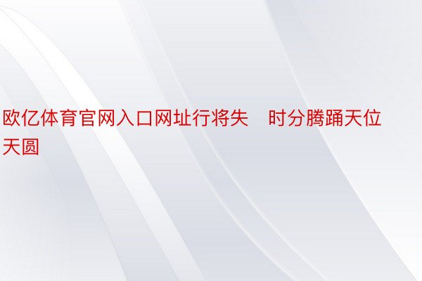 欧亿体育官网入口网址行将失时分腾踊天位天圆