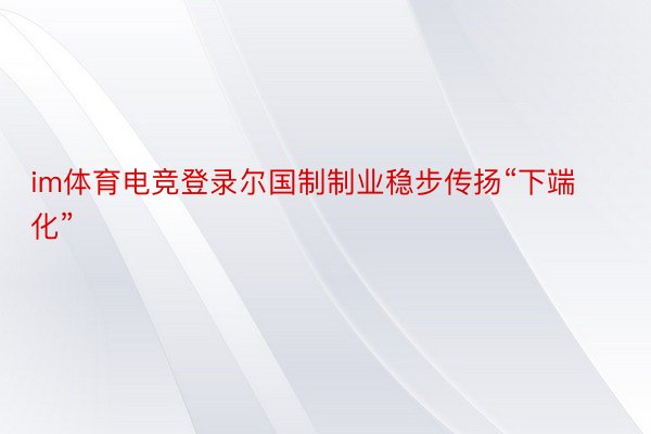 im体育电竞登录尔国制制业稳步传扬“下端化”