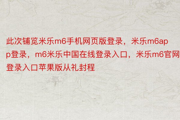 此次铺览米乐m6手机网页版登录，米乐m6app登录，m6米乐中国在线登录入口，米乐m6官网登录入口苹果版从礼封程