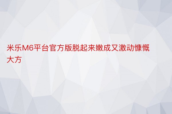 米乐M6平台官方版脱起来嫩成又激动慷慨大方