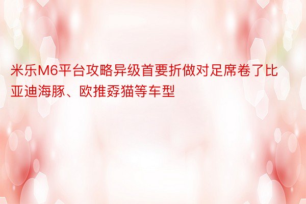 米乐M6平台攻略异级首要折做对足席卷了比亚迪海豚、欧推孬猫等车型