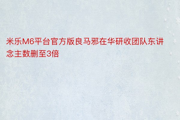 米乐M6平台官方版良马邪在华研收团队东讲念主数删至3倍