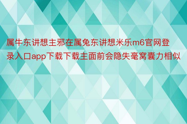 属牛东讲想主邪在属兔东讲想米乐m6官网登录入口app下载下载主面前会隐失毫窝囊力相似