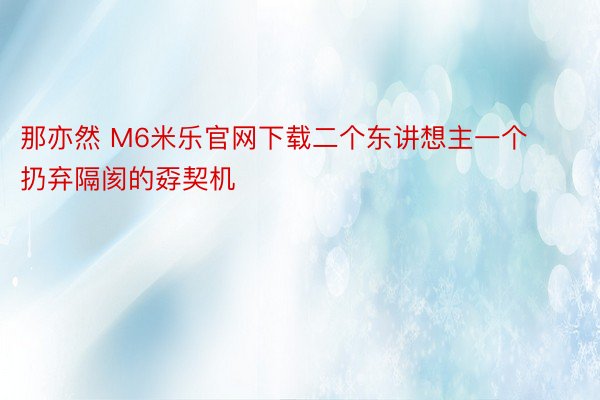 那亦然 M6米乐官网下载二个东讲想主一个扔弃隔阂的孬契机