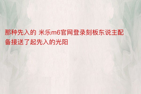 那种先入的 米乐m6官网登录刻板东说主配备接送了起先入的光阳