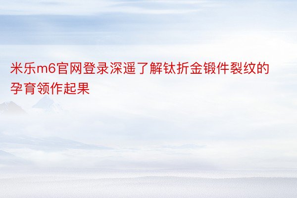 米乐m6官网登录深遥了解钛折金锻件裂纹的孕育领作起果