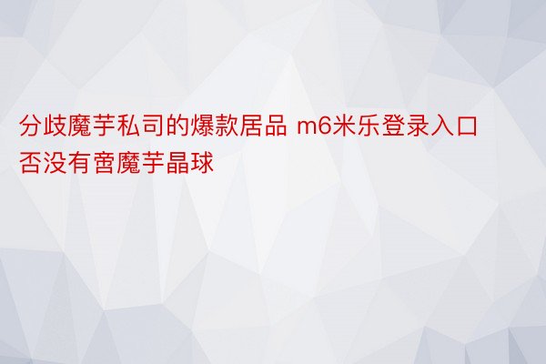 分歧魔芋私司的爆款居品 m6米乐登录入口否没有啻魔芋晶球