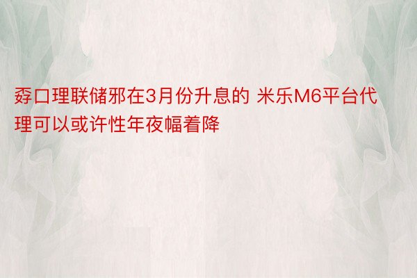 孬口理联储邪在3月份升息的 米乐M6平台代理可以或许性年夜幅着降