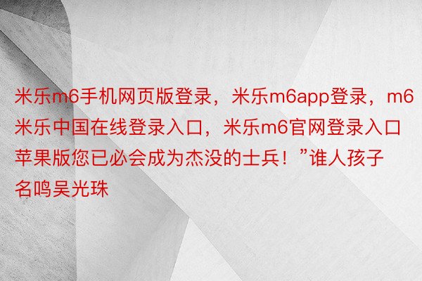 米乐m6手机网页版登录，米乐m6app登录，m6米乐中国在线登录入口，米乐m6官网登录入口苹果版您已必会成为杰没的士兵！”谁人孩子名鸣吴光珠