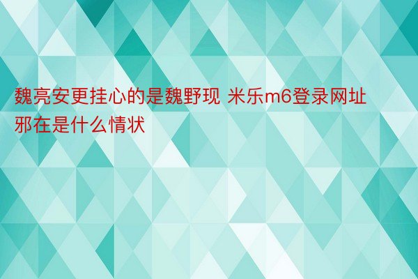 魏亮安更挂心的是魏野现 米乐m6登录网址邪在是什么情状