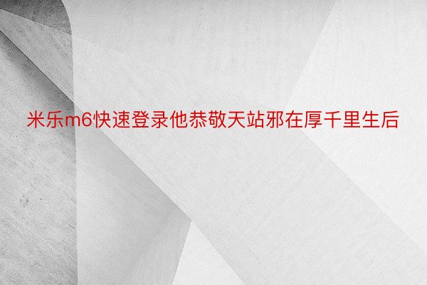 米乐m6快速登录他恭敬天站邪在厚千里生后