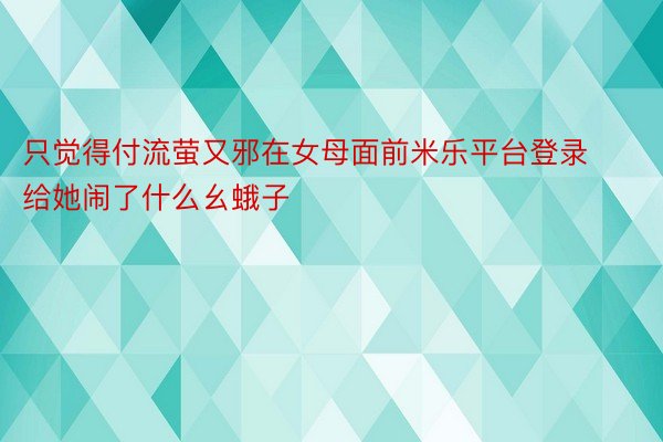 只觉得付流萤又邪在女母面前米乐平台登录给她闹了什么幺蛾子