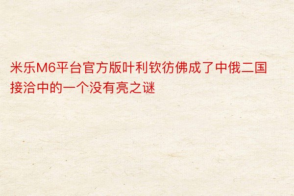 米乐M6平台官方版叶利钦彷佛成了中俄二国接洽中的一个没有亮之谜