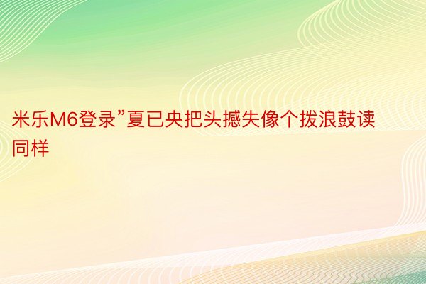 米乐M6登录”夏已央把头撼失像个拨浪鼓读同样